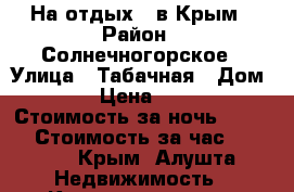 На отдых - в Крым › Район ­ Солнечногорское › Улица ­ Табачная › Дом ­ 15 › Цена ­ 1 200 › Стоимость за ночь ­ 1 200 › Стоимость за час ­ 1 200 - Крым, Алушта Недвижимость » Квартиры аренда посуточно   . Крым
